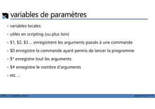 variables de paramètres
• variables locales
• utiles en scripting (vu plus loin)
• $1, $2, $3 … enregistrent les arguments passés à une commande
• $0 enregistre la commande ayant permis de lancer la programme
LPIC1 / Comptia Linux+ alphorm.com™©
• $* enregistre tout les arguments
• $# enregistre le nombre d'arguments
• etc …
 