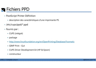 Fichiers PPD
• PostScript Printer Définition
description des caractéristiques d'une imprimante PS
• /etc/cups/ppd/*.ppd
• fournis par :
CUPS (intégré)
LPIC1 / Comptia Linux+ alphorm.com™©
CUPS (intégré)
package
http://www.linuxfoundation.org/en/OpenPrinting/Database/Foomatic
GIMP Print - Gut
CUPS Driver Development kit (HP & Epson)
constructeur
 