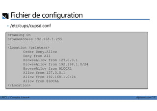 Fichier de configuration
• /etc/cups/cupsd.conf
Browsing On
BrowseAddess 192.168.1.255
…
<Location /printers>
Order Deny,Allow
Deny from All
LPIC1 / Comptia Linux+ alphorm.com™©
Deny from All
BrowseAllow from 127.0.0.1
BrowseAllow from 192.168.1.0/24
BrowseAllow from @LOCAL
Allow from 127.0.0.1
Allow from 192.168.1.0/24
Allow from @LOCAL
</Location>
 
