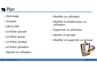 Plan
• Nommage
• Groupes
• UID et GID
• Le fichier passwd
• Modifier un utilisateur
• Modifier le shadow pour un
utilisateur
• Supprimer un utilisateur
• Ajouter un groupe
LPIC1 / Comptia Linux+ alphorm.com™©
• Le fichier group
• Le fichier shadow
• Le fichier gshadow
• Ajouter un utilisateur
• Ajouter un groupe
• Modifier et supprimer un groupe
 