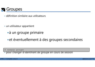 Groupes
• définition similaire aux utilisateurs
• un utilisateur appartient
à un groupe primaire
LPIC1 / Comptia Linux+ alphorm.com™©
à un groupe primaire
et éventuellement à des groupes secondaires
• pour changer d'identifiant de groupe en cours de session
$ newgrp groupe
 