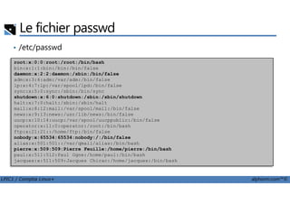 Le fichier passwd
• /etc/passwd
root:x:0:0:root:/root:/bin/bash
bin:x:1:1:bin:/bin:/bin/false
daemon:x:2:2:daemon:/sbin:/bin/false
adm:x:3:4:adm:/var/adm:/bin/false
lp:x:4:7:lp:/var/spool/lpd:/bin/false
sync:x:5:0:sync:/sbin:/bin/sync
shutdown:x:6:0:shutdown:/sbin:/sbin/shutdown
halt:x:7:0:halt:/sbin:/sbin/halt
LPIC1 / Comptia Linux+ alphorm.com™©
halt:x:7:0:halt:/sbin:/sbin/halt
mail:x:8:12:mail:/var/spool/mail:/bin/false
news:x:9:13:news:/usr/lib/news:/bin/false
uucp:x:10:14:uucp:/var/spool/uucppublic:/bin/false
operator:x:11:0:operator:/root:/bin/bash
ftp:x:21:21::/home/ftp:/bin/false
nobody:x:65534:65534:nobody:/:/bin/false
alias:x:501:501::/var/qmail/alias:/bin/bash
pierre:x:509:509:Pierre Feuille:/home/pierre:/bin/bash
paul:x:511:512:Paul Ogne:/home/paul:/bin/bash
jacques:x:511:509:Jacques Chirac:/home/jacques:/bin/bash
 