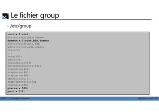 Le fichier group
• /etc/group
root:x:0:root
bin:x:1:root,bin,daemon
daemon:x:2:root,bin,daemon
sys:x:3:root,bin,adm
adm:x:4:root,adm,daemon
tty:x:5:
...
rv:x:500:
LPIC1 / Comptia Linux+ alphorm.com™©
rv:x:500:
gdm:x:42:
jackuser:x:493:
nm-openconnect:x:492:
icecast:x:491:
stapdev:x:490:
stapusr:x:489:
oprofile:x:16:
stap-server:x:155:
ccache:x:488:
pierre:x:509:
paul:x:512:
 