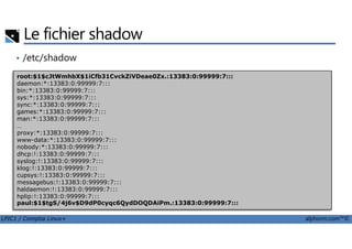 Le fichier shadow
• /etc/shadow
root:$1$cJtWmhbX$1iCfb31CvckZiVDeae0Zx.:13383:0:99999:7:::
daemon:*:13383:0:99999:7:::
bin:*:13383:0:99999:7:::
sys:*:13383:0:99999:7:::
sync:*:13383:0:99999:7:::
games:*:13383:0:99999:7:::
man:*:13383:0:99999:7:::
…
LPIC1 / Comptia Linux+ alphorm.com™©
…
proxy:*:13383:0:99999:7:::
www-data:*:13383:0:99999:7:::
nobody:*:13383:0:99999:7:::
dhcp:!:13383:0:99999:7:::
syslog:!:13383:0:99999:7:::
klog:!:13383:0:99999:7:::
cupsys:!:13383:0:99999:7:::
messagebus:!:13383:0:99999:7:::
haldaemon:!:13383:0:99999:7:::
hplip:!:13383:0:99999:7:::
paul:$1$tgS/4j6v$D9dP0cyqc6QydDOQDAiPm.:13383:0:99999:7:::
 