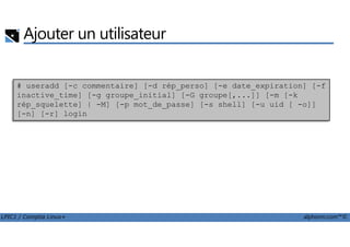 Ajouter un utilisateur
# useradd [-c commentaire] [-d rép_perso] [-e date_expiration] [-f
inactive_time] [-g groupe_initial] [-G groupe[,...]] [-m [-k
rép_squelette] | -M] [-p mot_de_passe] [-s shell] [-u uid [ -o]]
[-n] [-r] login
LPIC1 / Comptia Linux+ alphorm.com™©
 