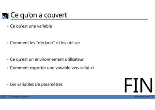 Ce qu’on a couvert
• Ce qu'est une variable
• Comment les "déclarer" et les utiliser
LPIC1 / Comptia Linux+ alphorm.com™©
• Ce qu'est un environnement utilisateur
• Comment exporter une variable vers celui-ci
• Les variables de paramètres
FIN
 