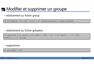 Modifier et supprimer un groupe
• relativement au fichier group
• relativement au fichier gshadow
# groupmod [-g GID [-o]] [-n newgroupname] oldgroupname
LPIC1 / Comptia Linux+ alphorm.com™©
• suppression
# gpasswd [-a user] [-d user] [-R] [-r] [-A user[,...]] [-M
user[,...]] group
# groupdel nom
 