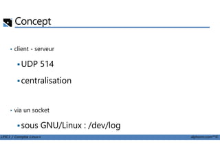 Concept
• client - serveur
UDP 514
centralisation
LPIC1 / Comptia Linux+ alphorm.com™©
centralisation
• via un socket
sous GNU/Linux : /dev/log
 