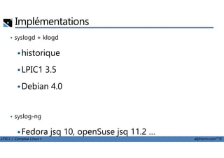 Implémentations
• syslogd + klogd
historique
LPIC1 3.5
LPIC1 / Comptia Linux+ alphorm.com™©
Debian 4.0
• syslog-ng
Fedora jsq 10, openSuse jsq 11.2 …
• rsyslog
 