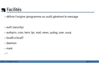 Facilités
• définie l'origine (programme ou outil) générant le message
• auth (security)
• authpriv, cron, kern, lpr, mail, news, syslog, user, uucp
LPIC1 / Comptia Linux+ alphorm.com™©
• local0 à local7
• daemon
• mark
• *
 