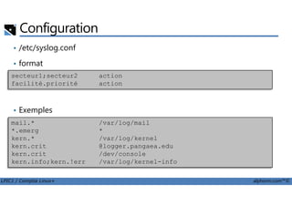 Configuration
• /etc/syslog.conf
• format
secteur1;secteur2 action
facilité.priorité action
LPIC1 / Comptia Linux+ alphorm.com™©
• Exemples
mail.* /var/log/mail
*.emerg *
kern.* /var/log/kernel
kern.crit @logger.pangaea.edu
kern.crit /dev/console
kern.info;kern.!err /var/log/kernel-info
 