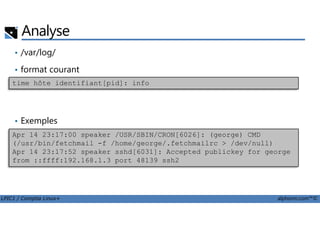 Analyse
• /var/log/
• format courant
time hôte identifiant[pid]: info
LPIC1 / Comptia Linux+ alphorm.com™©
• Exemples
Apr 14 23:17:00 speaker /USR/SBIN/CRON[6026]: (george) CMD
(/usr/bin/fetchmail -f /home/george/.fetchmailrc > /dev/null)
Apr 14 23:17:52 speaker sshd[6031]: Accepted publickey for george
from ::ffff:192.168.1.3 port 48139 ssh2
 