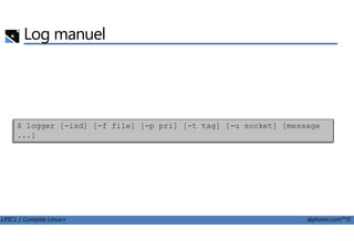 Log manuel
$ logger [-isd] [-f file] [-p pri] [-t tag] [-u socket] [message
LPIC1 / Comptia Linux+ alphorm.com™©
$ logger [-isd] [-f file] [-p pri] [-t tag] [-u socket] [message
...]
 