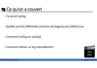 Ce qu’on a couvert
• Ce qu'est syslog.
• Quelles sont les différentes solutions de logging sous GNU/Linux.
LPIC1 / Comptia Linux+ alphorm.com™©
• Comment configurer syslogd.
• Comment réaliser un log manuellement.
 