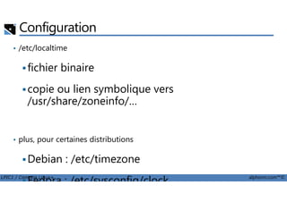 Configuration
• /etc/localtime
fichier binaire
copie ou lien symbolique vers
/usr/share/zoneinfo/…
LPIC1 / Comptia Linux+ alphorm.com™©
/usr/share/zoneinfo/…
• plus, pour certaines distributions
Debian : /etc/timezone
Fedora : /etc/sysconfig/clock
 