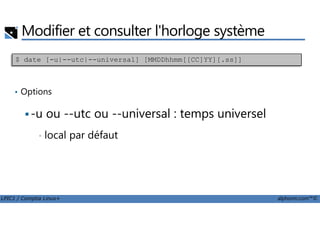 Modifier et consulter l'horloge système
• Options
-u ou --utc ou --universal : temps universel
$ date [-u|--utc|--universal] [MMDDhhmm[[CC]YY][.ss]]
LPIC1 / Comptia Linux+ alphorm.com™©
-u ou --utc ou --universal : temps universel
• local par défaut
 