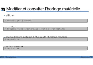 Modifier et consulter l'horloge matérielle
• afficher
• modifier
$ hwclock [-r | -show]
$ hwclock --set --date=date [--utc | --localtime]
LPIC1 / Comptia Linux+ alphorm.com™©
• mettre l'heure système à l'heure de l'horloge machine
• et inversement
$ hwclock -s
$ hwclock -W
 