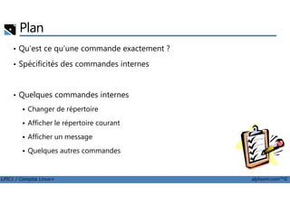 Plan
• Qu'est ce qu'une commande exactement ?
• Spécificités des commandes internes
• Quelques commandes internes
LPIC1 / Comptia Linux+ alphorm.com™©
Changer de répertoire
Afficher le répertoire courant
Afficher un message
Quelques autres commandes
 