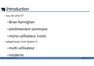 Introduction
• issu de Unix V7
Brian Kernighan
extrêmement sommaire
LPIC1 / Comptia Linux+ alphorm.com™©
mono-utilisateur (root)
• adapté pour Unix System V
multi-utilisateur
moderne
BSD, Solaris, IRIX, HP-UX, AIX
 