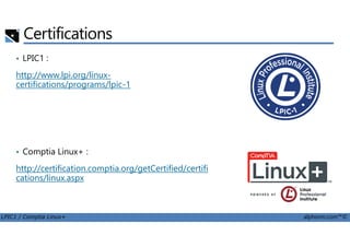 Certifications
• LPIC1 :
http://www.lpi.org/linux-
certifications/programs/lpic-1
LPIC1 / Comptia Linux+ alphorm.com™©
• Comptia Linux+ :
http://certification.comptia.org/getCertified/certifi
cations/linux.aspx
 