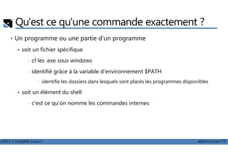 Qu'est ce qu'une commande exactement ?
• Un programme ou une partie d'un programme
soit un fichier spécifique
• cf les .exe sous windows
• identifié grâce à la variable d'environnement $PATH
- identifie les dossiers dans lesquels sont placés les programmes disponibles
LPIC1 / Comptia Linux+ alphorm.com™©
- identifie les dossiers dans lesquels sont placés les programmes disponibles
soit un élément du shell
• c'est ce qu'on nomme les commandes internes
 