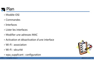 Plan
• Modèle OSI
• Commandes
• Interfaces
• Lister les interfaces
Modifier une adresses MAC
LPIC1 / Comptia Linux+ alphorm.com™©
• Modifier une adresses MAC
• Activation et désactivation d'une interface
• Wi-Fi : association
• Wi-Fi : sécurité
• wpa_supplicant : configuration
 