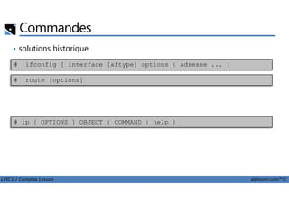Commandes
• solutions historique
# ifconfig [ interface [aftype] options | adresse ... ]
# route [options]
LPIC1 / Comptia Linux+ alphorm.com™©
• solution moderne# ip [ OPTIONS ] OBJECT { COMMAND | help }
 