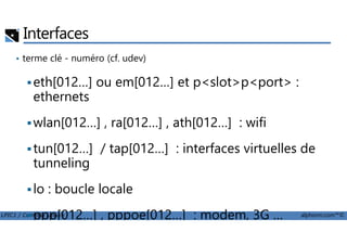 Interfaces
• terme clé - numéro (cf. udev)
eth[012…] ou em[012…] et p<slot>p<port> :
ethernets
wlan[012…] , ra[012…] , ath[012…] : wifi
LPIC1 / Comptia Linux+ alphorm.com™©
wlan[012…] , ra[012…] , ath[012…] : wifi
tun[012…] / tap[012…] : interfaces virtuelles de
tunneling
lo : boucle locale
ppp[012…] , pppoe[012…] : modem, 3G …
 