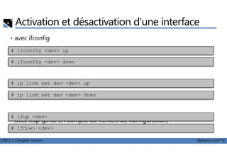 Activation et désactivation d'une interface
• avec ifconfig
avec iproute2
# ifconfig <dev> up
# ifconfig <dev> down
LPIC1 / Comptia Linux+ alphorm.com™©
• avec iproute2
• avec ifup (prise en compte de fichiers de configuration)
# ip link set dev <dev> up
# ip link set dev <dev> down
# ifup <dev>
# ifdown <dev>
 