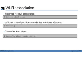 Wi-Fi : association
• Lister les réseaux accessibles :
• Afficher la configuration actuelle des interfaces réseaux :
$ iwconfig
$ iwlist wlan0 scan
LPIC1 / Comptia Linux+ alphorm.com™©
• S’associer à un réseau :
# iwconfig wlan0 essid <SSID>
 