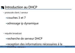 Introduction au DHCP
• protocole client / serveur
couches 3 et 7
adressage ip dynamique
LPIC1 / Comptia Linux+ alphorm.com™©
• requête broadcast
recherche de serveur DHCP
reception des informations nécessaires à la
couche réseau
 
