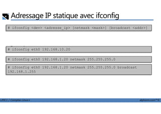 Adressage IP statique avec ifconfig
• xxx
• Exemples# ifconfig eth0 192.168.10.20
# ifconfig <dev> <adresse_ip> [netmask <mask>] [broadcast <addr>]
LPIC1 / Comptia Linux+ alphorm.com™©
# ifconfig eth0 192.168.1.20 netmask 255.255.255.0
# ifconfig eth0 192.168.1.20 netmask 255.255.255.0 broadcast
192.168.1.255
 