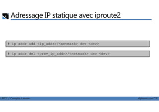 Adressage IP statique avec iproute2
# ip addr del <prev_ip_addr>/<netmask> dev <dev>
# ip addr add <ip_addr>/<netmask> dev <dev>
LPIC1 / Comptia Linux+ alphorm.com™©
 