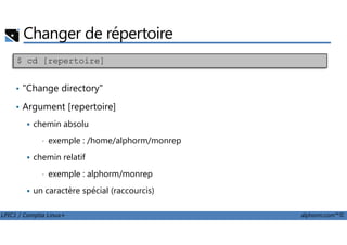 Changer de répertoire
• "Change directory"
• Argument [repertoire]
chemin absolu
$ cd [repertoire]
LPIC1 / Comptia Linux+ alphorm.com™©
chemin absolu
• exemple : /home/alphorm/monrep
chemin relatif
• exemple : alphorm/monrep
un caractère spécial (raccourcis)
 
