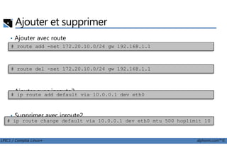 Ajouter et supprimer
• Ajouter avec route
• Supprimer avec route
# route add -net 172.20.10.0/24 gw 192.168.1.1
# route del -net 172.20.10.0/24 gw 192.168.1.1
LPIC1 / Comptia Linux+ alphorm.com™©
• Ajouter avec iproute2
• Supprimer avec iproute2
# ip route add default via 10.0.0.1 dev eth0
# ip route change default via 10.0.0.1 dev eth0 mtu 500 hoplimit 10
 