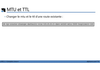 MTU et TTL
• Changer le mtu et le ttl d’une route existante :
# ip route change default via 10.0.0.1 dev eth0 mtu 500 hoplimit 10
LPIC1 / Comptia Linux+ alphorm.com™©
 