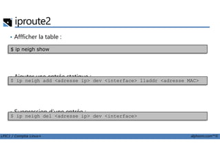 iproute2
• Affficher la table :
• Ajouter une entrée statique :
$ ip neigh show
LPIC1 / Comptia Linux+ alphorm.com™©
• Ajouter une entrée statique :
• Suppression d’une entrée :
$ ip neigh add <adresse ip> dev <interface> lladdr <adresse MAC>
$ ip neigh del <adresse ip> dev <interface>
 