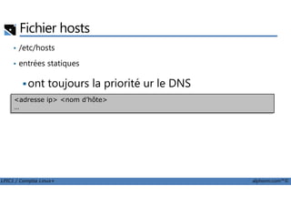 Fichier hosts
• /etc/hosts
• entrées statiques
ont toujours la priorité ur le DNS
<adresse ip> <nom d’hôte>
…
LPIC1 / Comptia Linux+ alphorm.com™©
<adresse ip> <nom d’hôte>
…
 