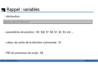 Rappel : variables
• déclaration
• paramètres de position : $#, $@, $*, $0, $1, $2, $3, etc …
mavariable="valeur"
LPIC1 / Comptia Linux+ alphorm.com™©
• valeur de sortie de la dernière commande : $?
• PID du processus de script : $$
 
