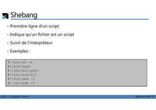 Shebang
• Première ligne d'un script
• Indique qu'un fichier est un script
• Suivit de l'interpréteur
• Exemples :
LPIC1 / Comptia Linux+ alphorm.com™©
#!/bin/sh -x
#!/bin/bash
#!/usr/bin/perl
#!/usr/bin/tcl
#!/bin/sed -f
#!/usr/awk -f
 