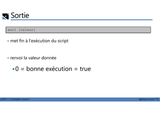 Sortie
• met fin à l'exécution du script
• renvoi la valeur donnée
exit [valeur]
LPIC1 / Comptia Linux+ alphorm.com™©
• renvoi la valeur donnée
0 = bonne exécution = true
 