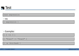 Test
• ou
test expression
[ expression ]
LPIC1 / Comptia Linux+ alphorm.com™©
• Exemples
[ 2 -lt 3 ]
[ "$var1" != "$var2" ]
[ -x /bin/bash ]
 