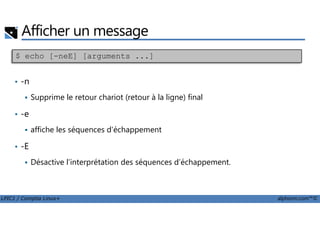 Afficher un message
• -n
Supprime le retour chariot (retour à la ligne) final
• -e
$ echo [-neE] [arguments ...]
LPIC1 / Comptia Linux+ alphorm.com™©
• -e
affiche les séquences d'échappement
• -E
Désactive l’interprétation des séquences d’échappement.
 