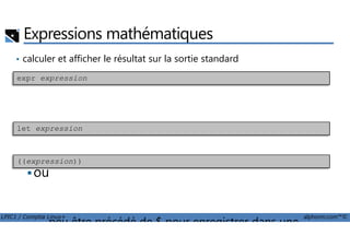 Expressions mathématiques
• calculer et afficher le résultat sur la sortie standard
exécuter une opération
expr expression
LPIC1 / Comptia Linux+ alphorm.com™©
• exécuter une opération
ou
• peu être précédé de $ pour enregistrer dans une
let expression
((expression))
 