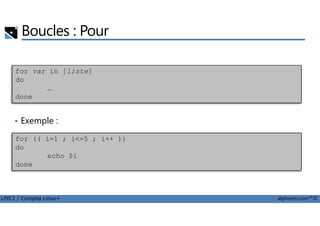Boucles : Pour
for var in [liste]
do
…
done
LPIC1 / Comptia Linux+ alphorm.com™©
• Exemple :
for (( i=1 ; i<=5 ; i++ ))
do
echo $i
done
 