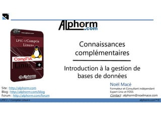 Connaissances
complémentaires
LPIC1 / Comptia Linux+ alphorm.com™©
Noël Macé
Formateur et Consultant indépendant
Expert Unix et FOSS
Contact : alphorm@noelmace.com
Site : http://alphorm.com
Blog : http://alphorm.com/blog
Forum : http://alphorm.com/forum
Introduction à la gestion de
bases de données
 