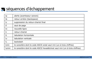 séquences d’échappement
a alerte (avertisseur sonore)
b retour arrière (backspace)
c suppression du retour-chariot final
f saut de page
n nouvelle ligne
r retour-chariot
LPIC1 / Comptia Linux+ alphorm.com™©
r retour-chariot
t tabulation horizontale
v tabulation verticale
 backslash
nnn le caractère dont le code ASCII octal vaut nnn (un à trois chiffres)
xnnn le caractère dont le code ASCII hexadécimal vaut nnn (un à trois chiffres)
 