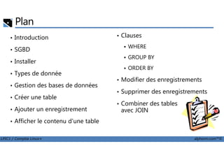 Plan
• Introduction
• SGBD
• Installer
• Types de donnée
• Clauses
WHERE
GROUP BY
ORDER BY
• Modifier des enregistrements
LPIC1 / Comptia Linux+ alphorm.com™©
• Gestion des bases de données
• Créer une table
• Ajouter un enregistrement
• Afficher le contenu d'une table
• Modifier des enregistrements
• Supprimer des enregistrements
• Combiner des tables
avec JOIN
 