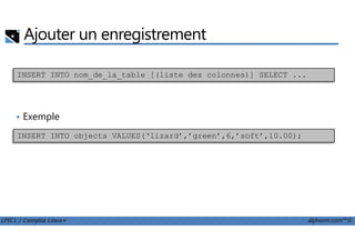 Ajouter un enregistrement
• Exemple
INSERT INTO nom_de_la_table [(liste des colonnes)] SELECT ...
LPIC1 / Comptia Linux+ alphorm.com™©
INSERT INTO objects VALUES(‘lizard’,’green’,6,’soft’,10.00);
 