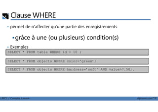 Clause WHERE
• permet de n'affecter qu'une partie des enregistrements
grâce à une (ou plusieurs) condition(s)
• Exemples
SELECT * FROM table WHERE id > 10 ;
LPIC1 / Comptia Linux+ alphorm.com™©
SELECT * FROM objects WHERE color=’green’;
SELECT * FROM objects WHERE hardness=’soft’ AND value>7.50;.
 